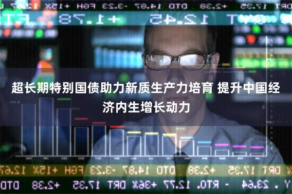 超长期特别国债助力新质生产力培育 提升中国经济内生增长动力