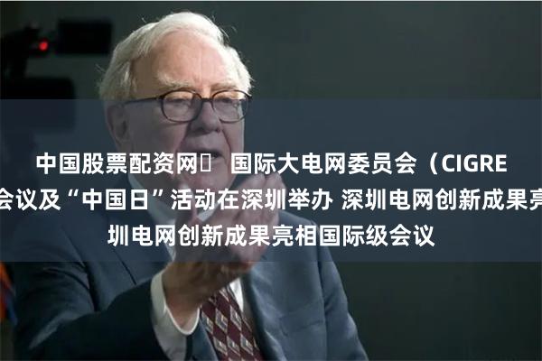 中国股票配资网	 国际大电网委员会（CIGRE）指导委员会会议及“中国日”活动在深圳举办 深圳电网创新成果亮相国际级会议