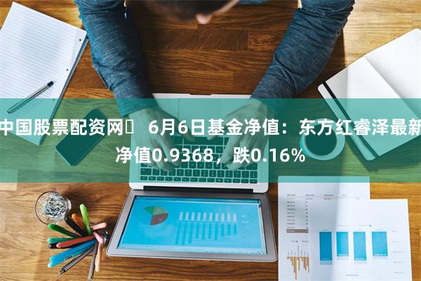 中国股票配资网	 6月6日基金净值：东方红睿泽最新净值0.9368，跌0.16%
