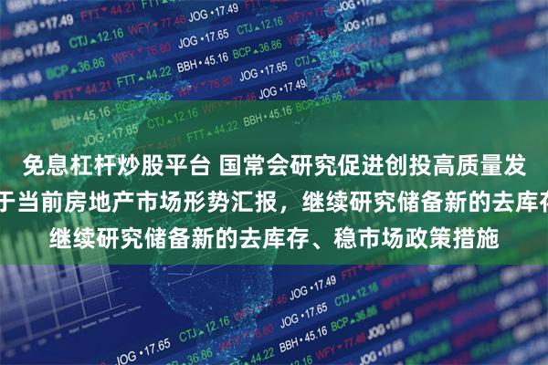 免息杠杆炒股平台 国常会研究促进创投高质量发展政策举措 听取关于当前房地产市场形势汇报，继续研究储备新的去库存、稳市场政策措施