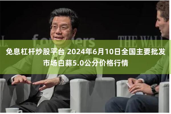 免息杠杆炒股平台 2024年6月10日全国主要批发市场白蒜5.0公分价格行情