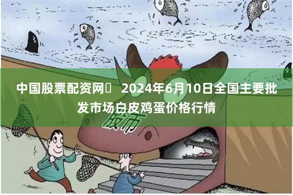 中国股票配资网	 2024年6月10日全国主要批发市场白皮鸡蛋价格行情