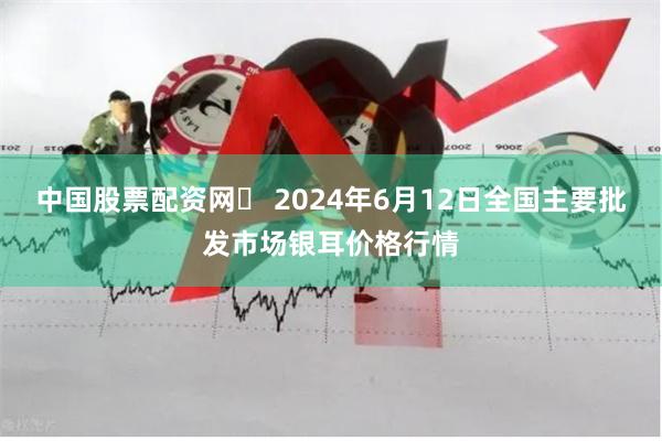 中国股票配资网	 2024年6月12日全国主要批发市场银耳价格行情