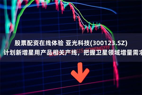 股票配资在线体验 亚光科技(300123.SZ)：计划新增星用产品相关产线，把握卫星领域增量需求