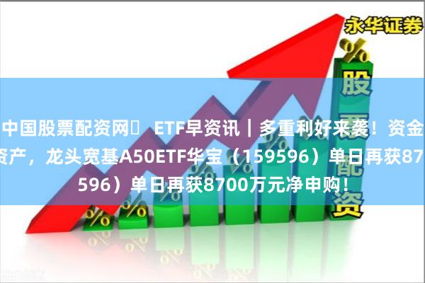 中国股票配资网	 ETF早资讯｜多重利好来袭！资金持续加码核心资产，龙头宽基A50ETF华宝（159596）单日再获8700万元净申购！