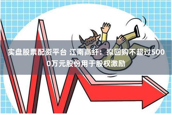 实盘股票配资平台 江南高纤：拟回购不超过5000万元股份用于股权激励