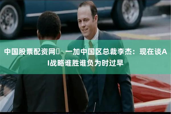 中国股票配资网	 一加中国区总裁李杰：现在谈AI战略谁胜谁负为时过早