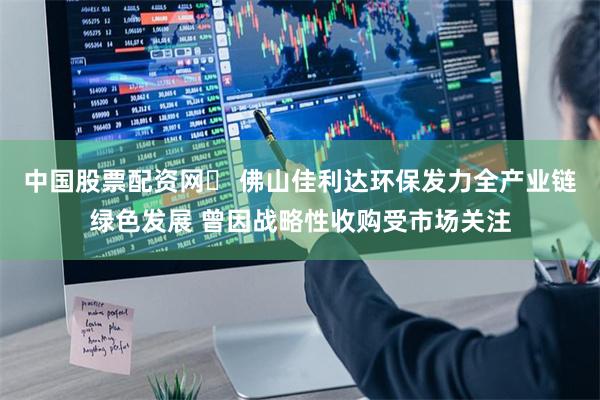 中国股票配资网	 佛山佳利达环保发力全产业链绿色发展 曾因战略性收购受市场关注