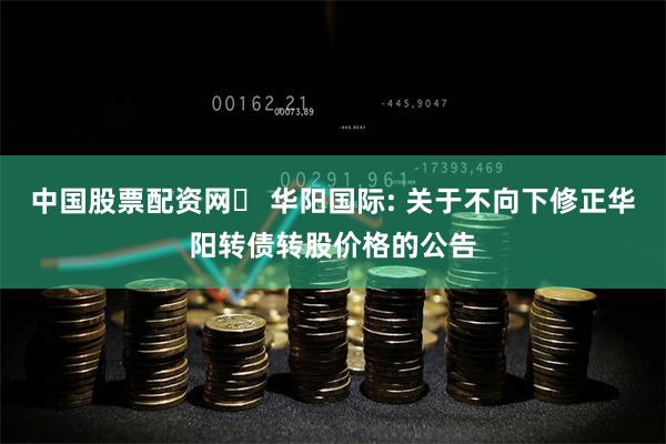 中国股票配资网	 华阳国际: 关于不向下修正华阳转债转股价格的公告