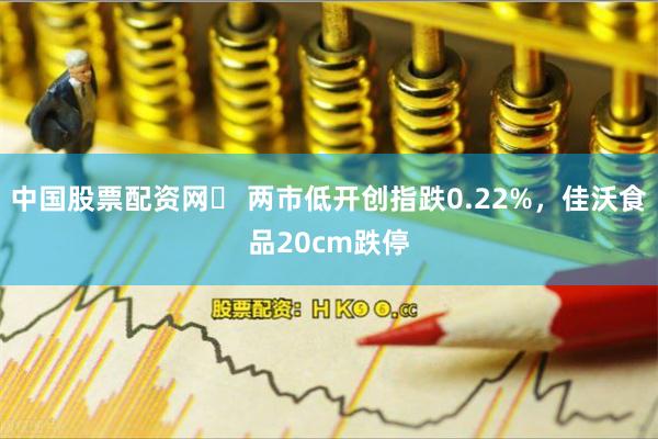 中国股票配资网	 两市低开创指跌0.22%，佳沃食品20cm跌停