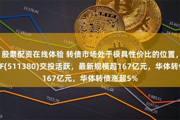 股票配资在线体验 转债市场处于极具性价比的位置，可转债ETF(511380)交投活跃，最新规模超167亿元，华体转债涨超5%