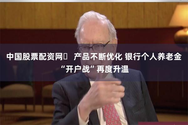 中国股票配资网	 产品不断优化 银行个人养老金“开户战”再度升温