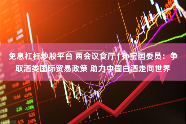 免息杠杆炒股平台 两会议食厅 | 孙宝国委员：争取酒类国际贸易政策 助力中国白酒走向世界