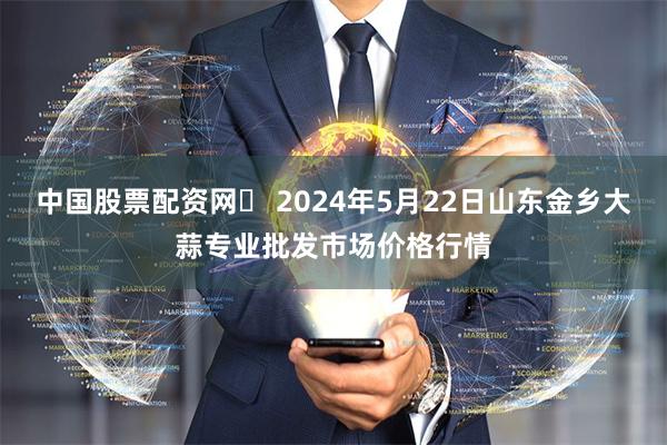 中国股票配资网	 2024年5月22日山东金乡大蒜专业批发市场价格行情