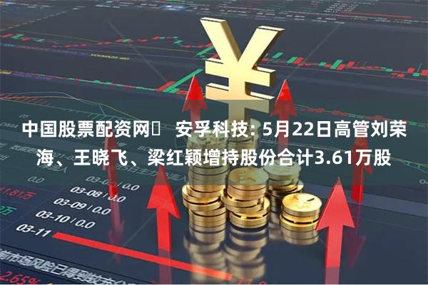 中国股票配资网	 安孚科技: 5月22日高管刘荣海、王晓飞、梁红颖增持股份合计3.61万股