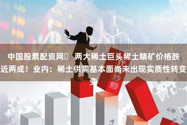 中国股票配资网	 两大稀土巨头稀土精矿价格跌近两成！业内：稀土供需基本面尚未出现实质性转变