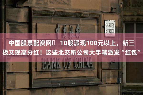 中国股票配资网	 10股派现100元以上，新三板又现高分红！这些北交所公司大手笔派发“红包”