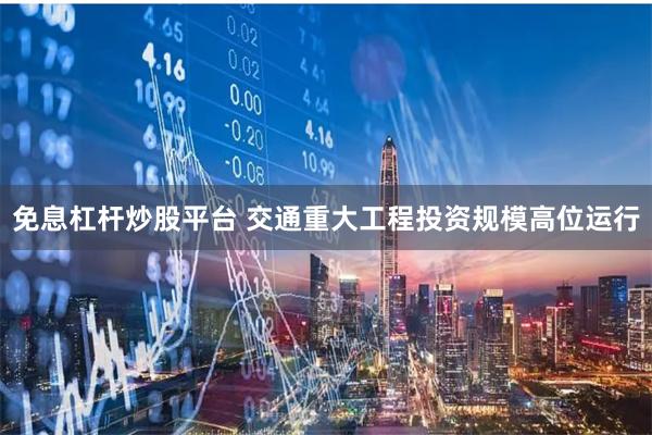 免息杠杆炒股平台 交通重大工程投资规模高位运行