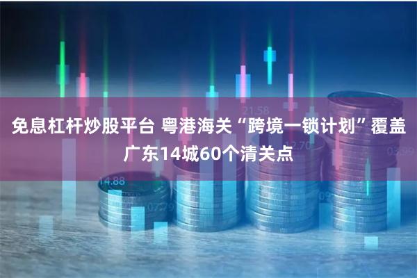 免息杠杆炒股平台 粤港海关“跨境一锁计划”覆盖广东14城60个清关点
