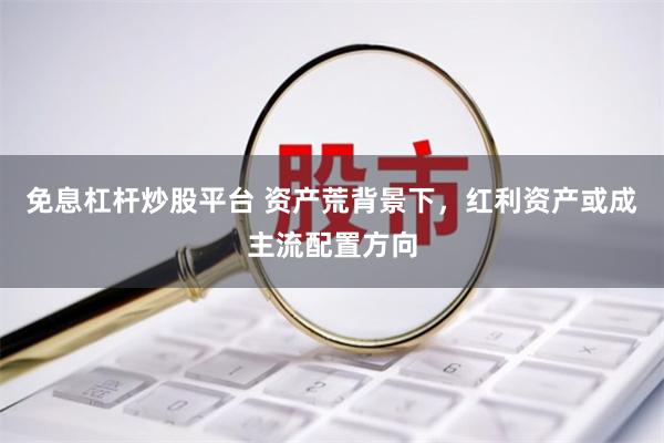 免息杠杆炒股平台 资产荒背景下，红利资产或成主流配置方向