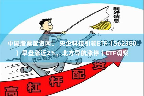 中国股票配资网	 央企科技引领ETF（562380）早盘涨近2%，北方导航涨停丨ETF观察