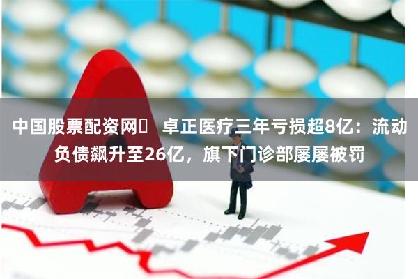 中国股票配资网	 卓正医疗三年亏损超8亿：流动负债飙升至26亿，旗下门诊部屡屡被罚