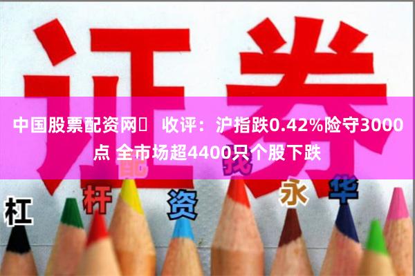 中国股票配资网	 收评：沪指跌0.42%险守3000点 全市场超4400只个股下跌