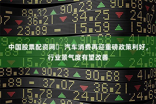 中国股票配资网	 汽车消费再迎重磅政策利好，行业景气度有望改善