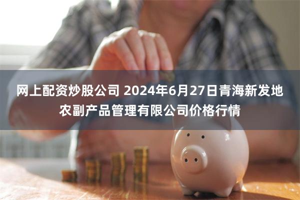 网上配资炒股公司 2024年6月27日青海新发地农副产品管理有限公司价格行情