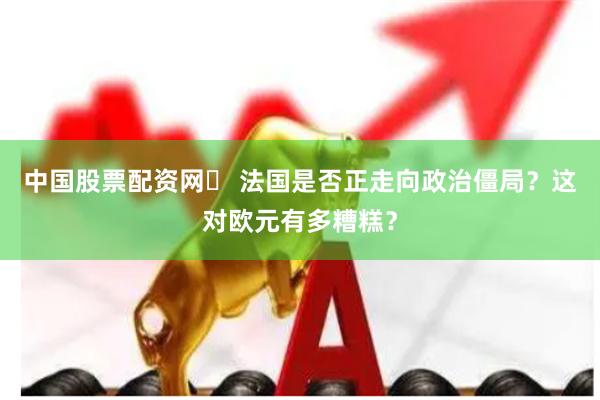 中国股票配资网	 法国是否正走向政治僵局？这对欧元有多糟糕？