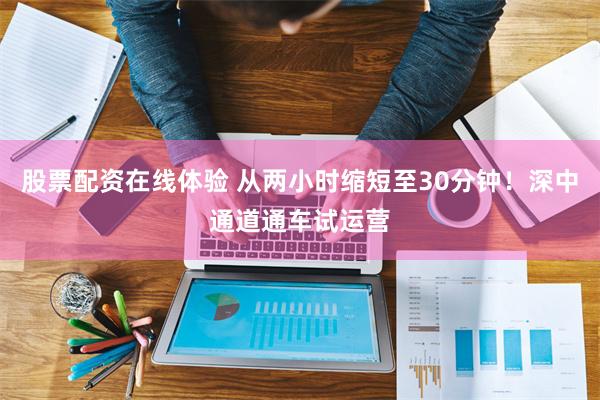 股票配资在线体验 从两小时缩短至30分钟！深中通道通车试运营