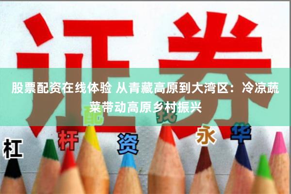 股票配资在线体验 从青藏高原到大湾区：冷凉蔬菜带动高原乡村振兴