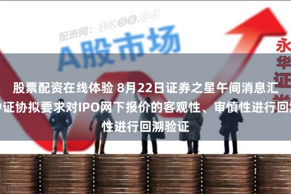 股票配资在线体验 8月22日证券之星午间消息汇总：中证协拟要求对IPO网下报价的客观性、审慎性进行回溯验证