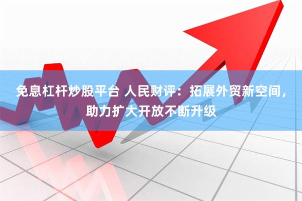 免息杠杆炒股平台 人民财评：拓展外贸新空间，助力扩大开放不断升级