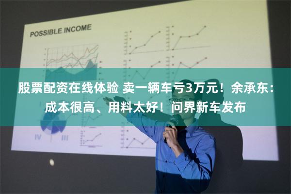 股票配资在线体验 卖一辆车亏3万元！余承东：成本很高、用料太好！问界新车发布