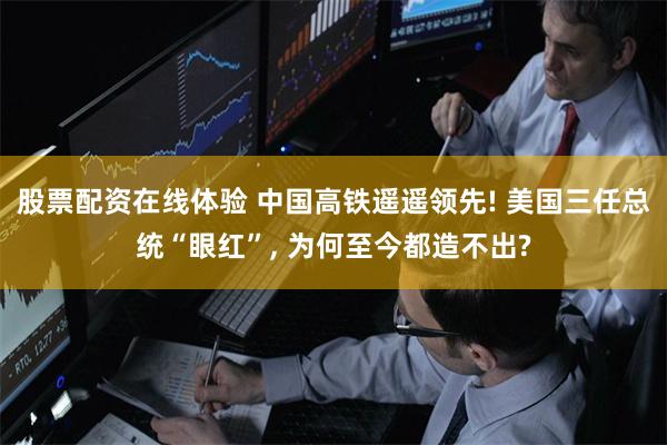 股票配资在线体验 中国高铁遥遥领先! 美国三任总统“眼红”, 为何至今都造不出?
