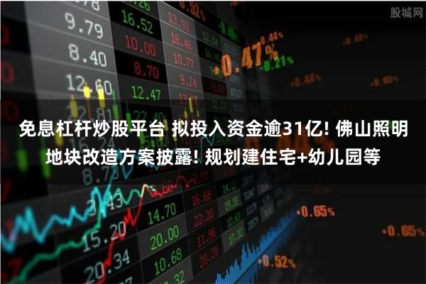 免息杠杆炒股平台 拟投入资金逾31亿! 佛山照明地块改造方案披露! 规划建住宅+幼儿园等