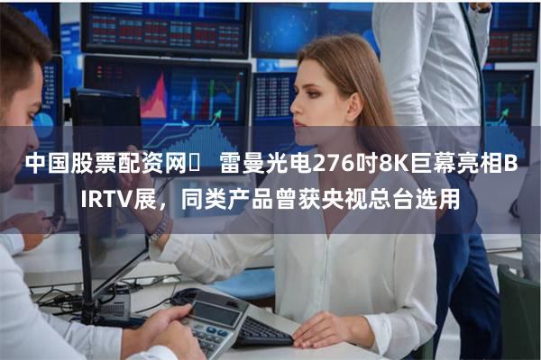 中国股票配资网	 雷曼光电276吋8K巨幕亮相BIRTV展，同类产品曾获央视总台选用
