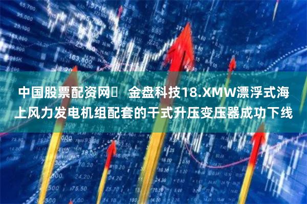 中国股票配资网	 金盘科技18.XMW漂浮式海上风力发电机组配套的干式升压变压器成功下线