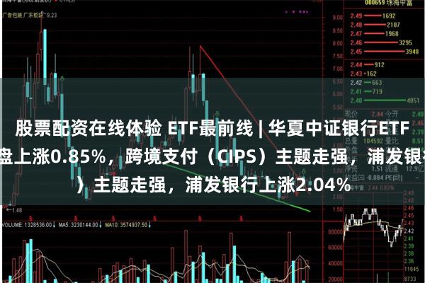 股票配资在线体验 ETF最前线 | 华夏中证银行ETF(515020)早盘上涨0.85%，跨境支付（CIPS）主题走强，浦发银行上涨2.04%
