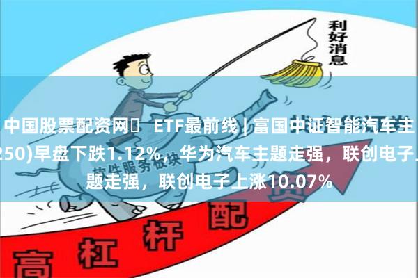 中国股票配资网	 ETF最前线 | 富国中证智能汽车主题ETF(515250)早盘下跌1.12%，华为汽车主题走强，联创电子上涨10.07%