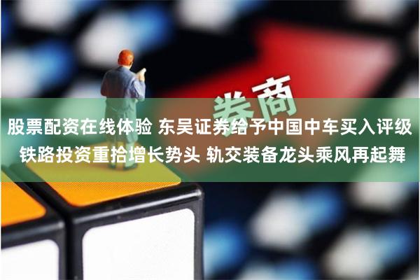 股票配资在线体验 东吴证券给予中国中车买入评级 铁路投资重拾增长势头 轨交装备龙头乘风再起舞