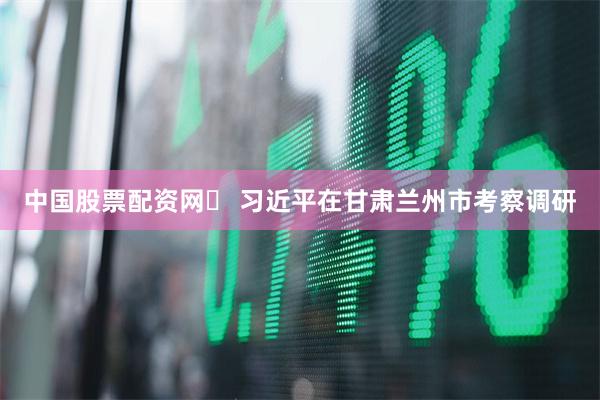 中国股票配资网	 习近平在甘肃兰州市考察调研