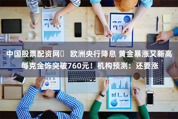 中国股票配资网	 欧洲央行降息 黄金暴涨又新高 每克金饰突破760元！机构预测：还要涨