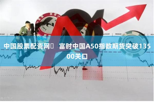 中国股票配资网	 富时中国A50指数期货突破13500关口