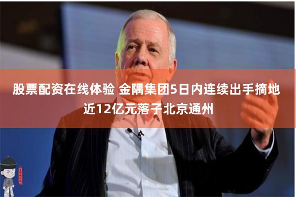 股票配资在线体验 金隅集团5日内连续出手摘地 近12亿元落子北京通州