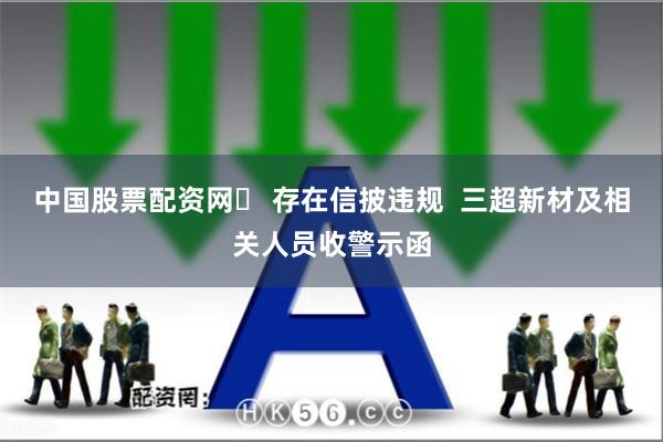 中国股票配资网	 存在信披违规  三超新材及相关人员收警示函