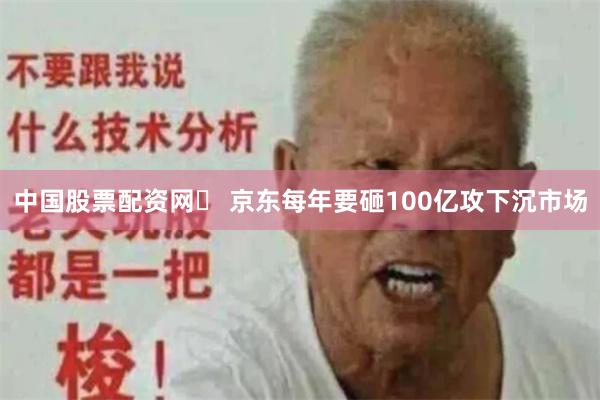 中国股票配资网	 京东每年要砸100亿攻下沉市场