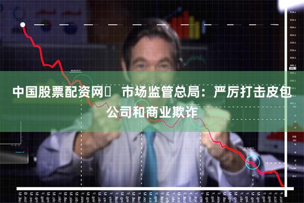 中国股票配资网	 市场监管总局：严厉打击皮包公司和商业欺诈