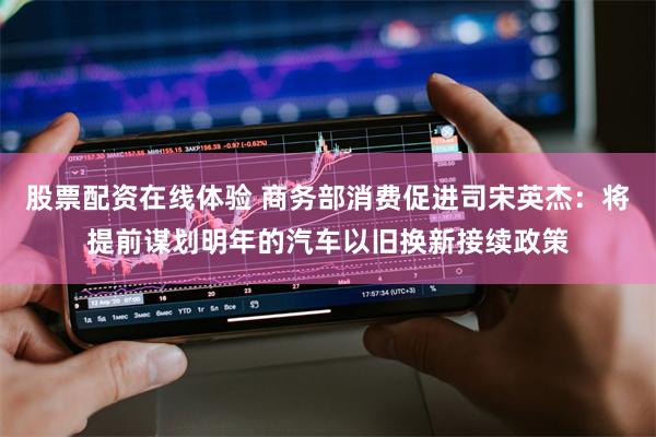 股票配资在线体验 商务部消费促进司宋英杰：将提前谋划明年的汽车以旧换新接续政策
